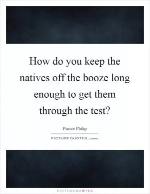 How do you keep the natives off the booze long enough to get them through the test? Picture Quote #1