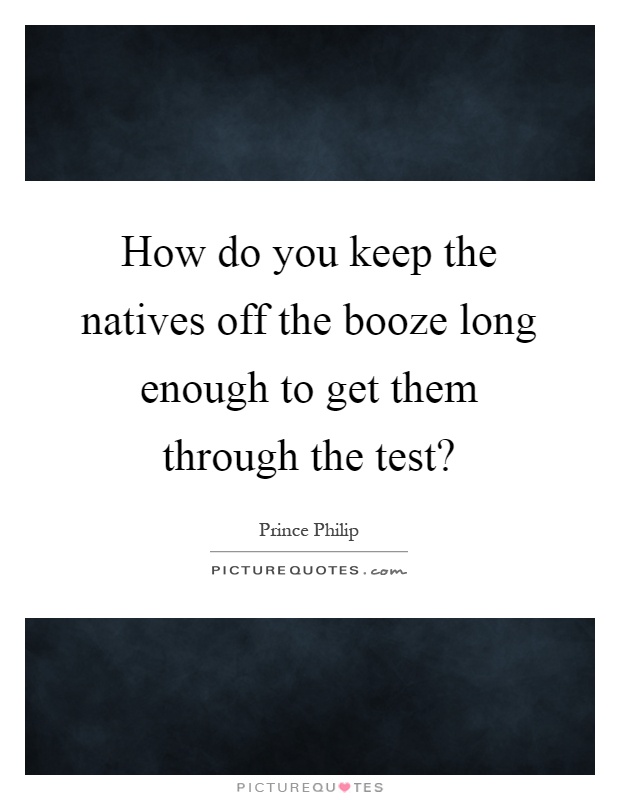 How do you keep the natives off the booze long enough to get them through the test? Picture Quote #1