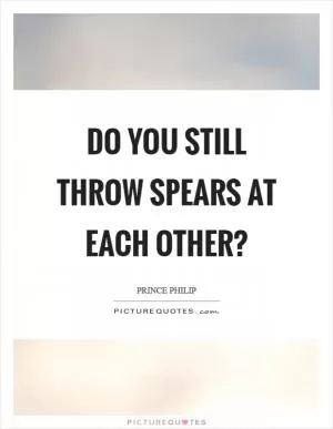 Do you still throw spears at each other? Picture Quote #1