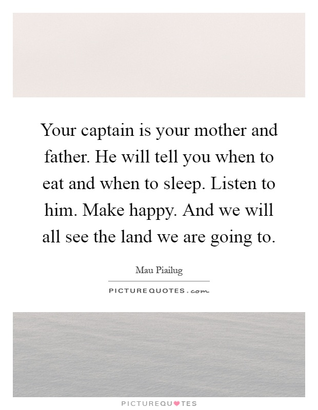 Your captain is your mother and father. He will tell you when to eat and when to sleep. Listen to him. Make happy. And we will all see the land we are going to Picture Quote #1