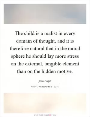 The child is a realist in every domain of thought, and it is therefore natural that in the moral sphere he should lay more stress on the external, tangible element than on the hidden motive Picture Quote #1