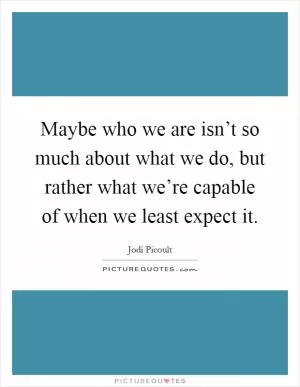 Maybe who we are isn’t so much about what we do, but rather what we’re capable of when we least expect it Picture Quote #1
