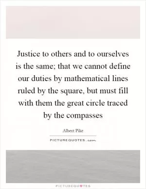 Justice to others and to ourselves is the same; that we cannot define our duties by mathematical lines ruled by the square, but must fill with them the great circle traced by the compasses Picture Quote #1