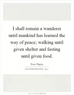 I shall remain a wanderer until mankind has learned the way of peace; walking until given shelter and fasting until given food Picture Quote #1