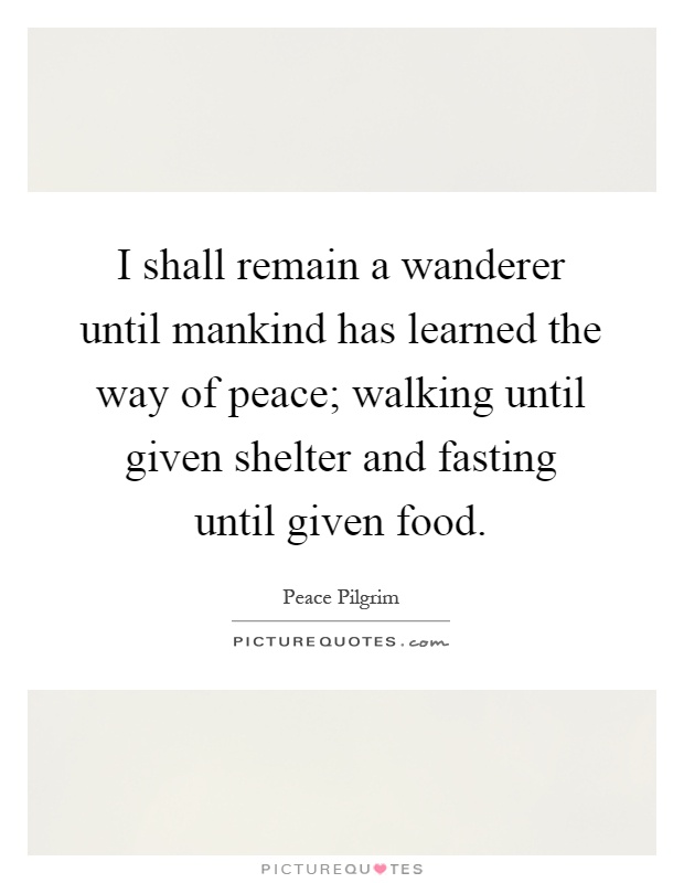 I shall remain a wanderer until mankind has learned the way of peace; walking until given shelter and fasting until given food Picture Quote #1