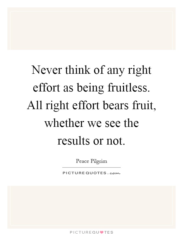 Never think of any right effort as being fruitless. All right effort bears fruit, whether we see the results or not Picture Quote #1