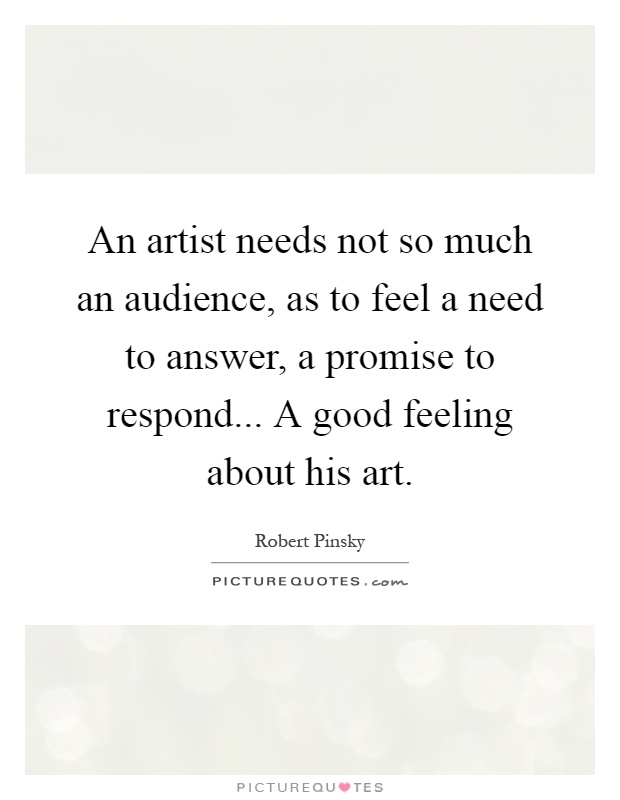 An artist needs not so much an audience, as to feel a need to answer, a promise to respond... A good feeling about his art Picture Quote #1