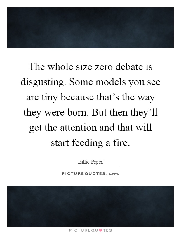 The whole size zero debate is disgusting. Some models you see are tiny because that's the way they were born. But then they'll get the attention and that will start feeding a fire Picture Quote #1