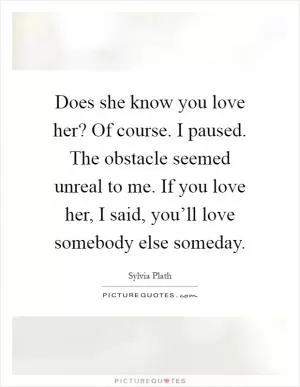 Does she know you love her? Of course. I paused. The obstacle seemed unreal to me. If you love her, I said, you’ll love somebody else someday Picture Quote #1