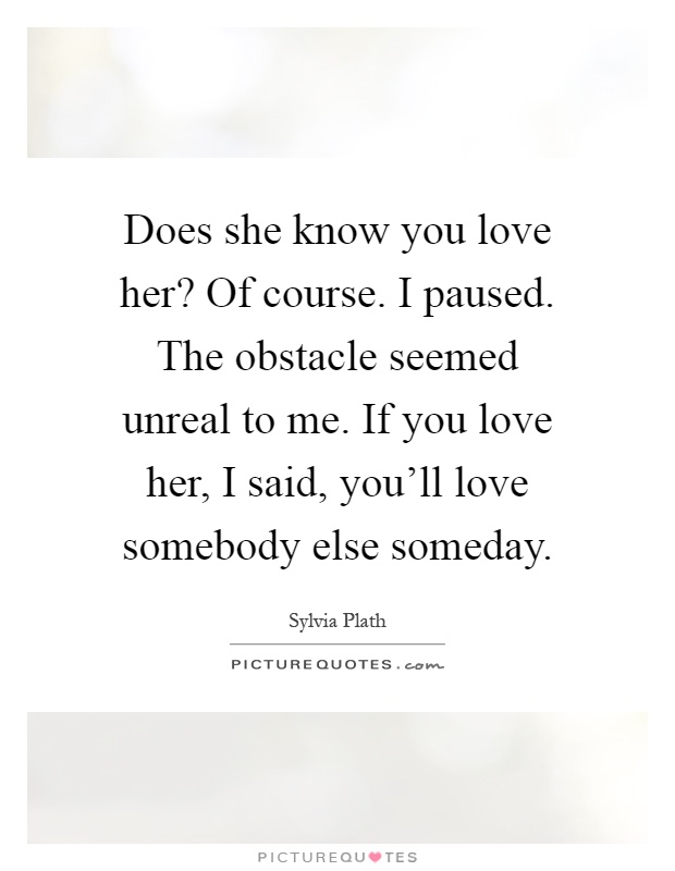 Does she know you love her? Of course. I paused. The obstacle seemed unreal to me. If you love her, I said, you'll love somebody else someday Picture Quote #1