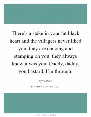 There’s a stake in your fat black heart and the villagers never liked you. they are dancing and stamping on you. they always knew it was you. Daddy, daddy, you bastard, I’m through Picture Quote #1