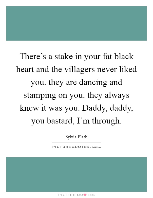 There's a stake in your fat black heart and the villagers never liked you. they are dancing and stamping on you. they always knew it was you. Daddy, daddy, you bastard, I'm through Picture Quote #1