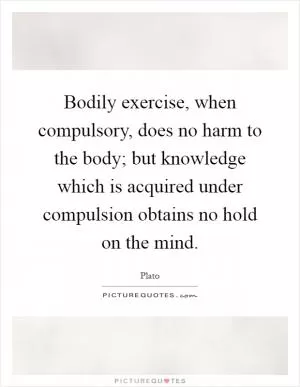Bodily exercise, when compulsory, does no harm to the body; but knowledge which is acquired under compulsion obtains no hold on the mind Picture Quote #1
