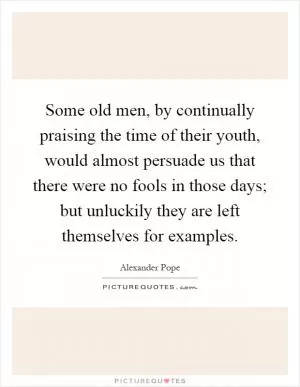 Some old men, by continually praising the time of their youth, would almost persuade us that there were no fools in those days; but unluckily they are left themselves for examples Picture Quote #1