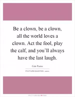 Be a clown, be a clown, all the world loves a clown. Act the fool, play the calf, and you’ll always have the last laugh Picture Quote #1