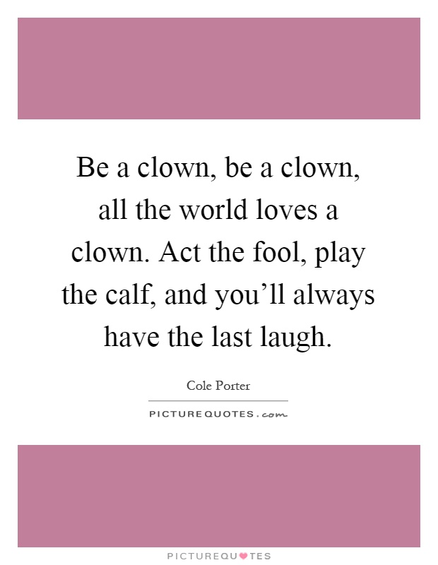 Be a clown, be a clown, all the world loves a clown. Act the fool, play the calf, and you'll always have the last laugh Picture Quote #1