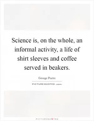 Science is, on the whole, an informal activity, a life of shirt sleeves and coffee served in beakers Picture Quote #1