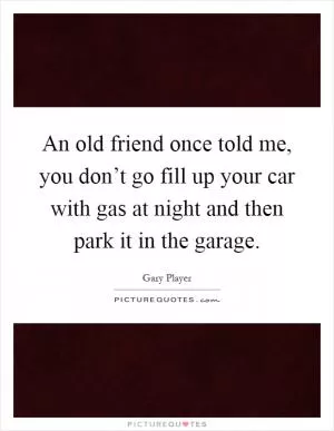 An old friend once told me, you don’t go fill up your car with gas at night and then park it in the garage Picture Quote #1