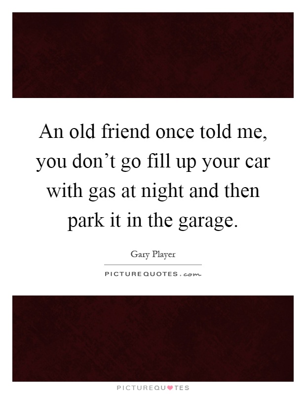 An old friend once told me, you don't go fill up your car with gas at night and then park it in the garage Picture Quote #1