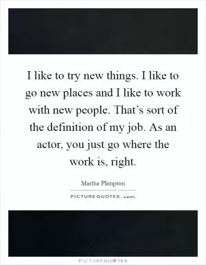 I like to try new things. I like to go new places and I like to work with new people. That’s sort of the definition of my job. As an actor, you just go where the work is, right Picture Quote #1