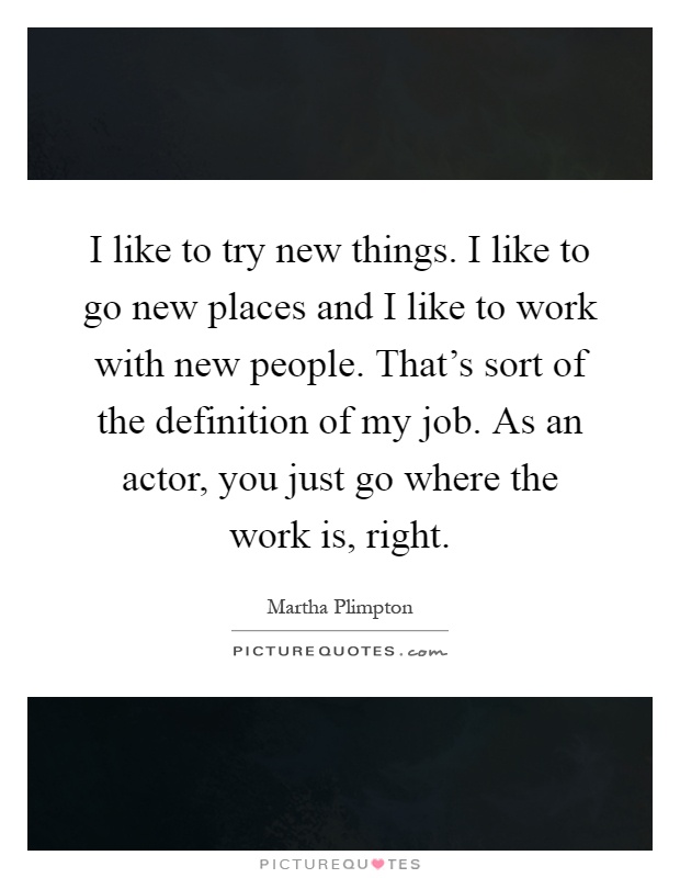 I like to try new things. I like to go new places and I like to work with new people. That's sort of the definition of my job. As an actor, you just go where the work is, right Picture Quote #1