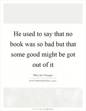 He used to say that no book was so bad but that some good might be got out of it Picture Quote #1