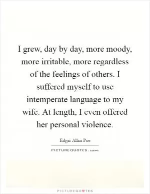 I grew, day by day, more moody, more irritable, more regardless of the feelings of others. I suffered myself to use intemperate language to my wife. At length, I even offered her personal violence Picture Quote #1