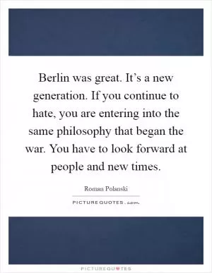 Berlin was great. It’s a new generation. If you continue to hate, you are entering into the same philosophy that began the war. You have to look forward at people and new times Picture Quote #1