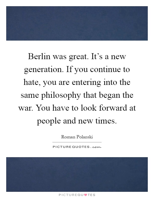 Berlin was great. It's a new generation. If you continue to hate, you are entering into the same philosophy that began the war. You have to look forward at people and new times Picture Quote #1