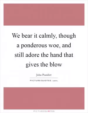 We bear it calmly, though a ponderous woe, and still adore the hand that gives the blow Picture Quote #1