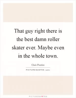 That guy right there is the best damn roller skater ever. Maybe even in the whole town Picture Quote #1