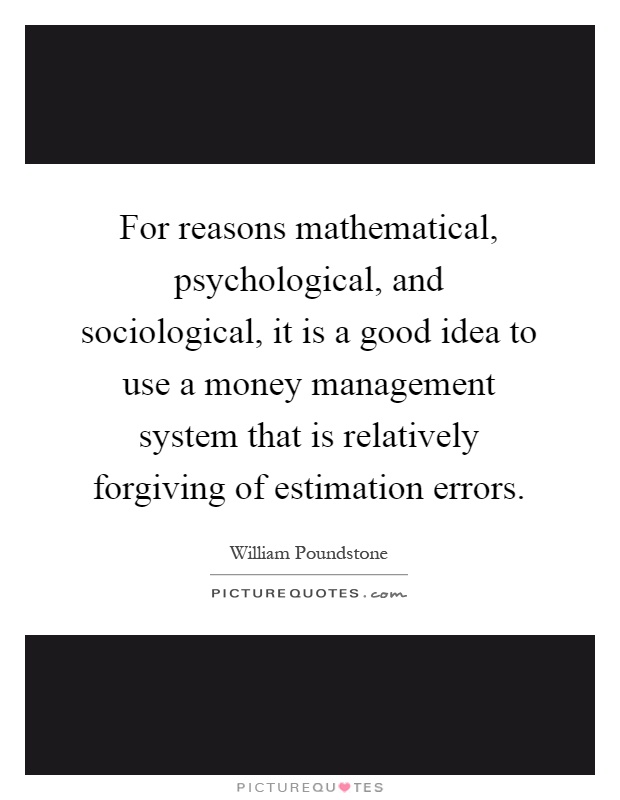 For reasons mathematical, psychological, and sociological, it is a good idea to use a money management system that is relatively forgiving of estimation errors Picture Quote #1