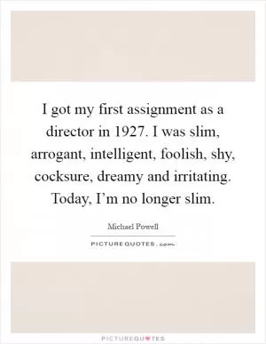 I got my first assignment as a director in 1927. I was slim, arrogant, intelligent, foolish, shy, cocksure, dreamy and irritating. Today, I’m no longer slim Picture Quote #1