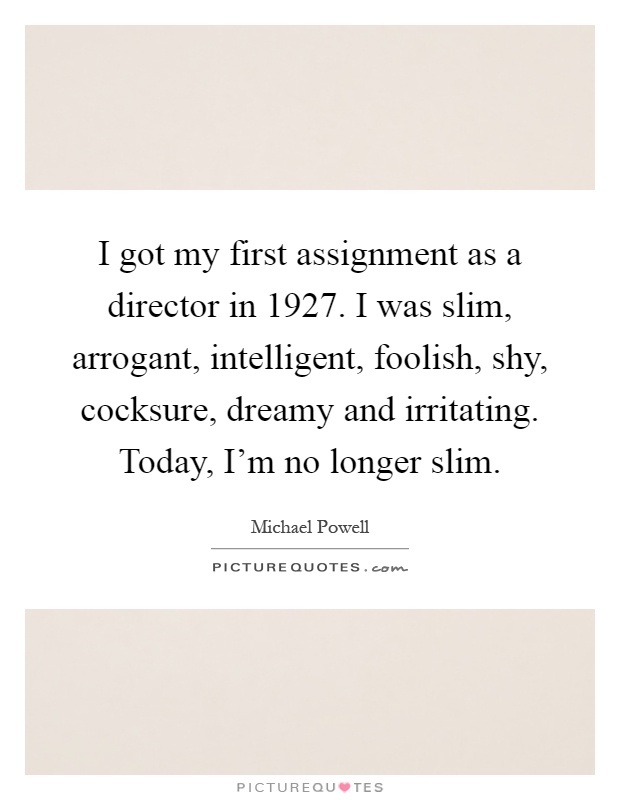I got my first assignment as a director in 1927. I was slim, arrogant, intelligent, foolish, shy, cocksure, dreamy and irritating. Today, I'm no longer slim Picture Quote #1