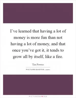 I’ve learned that having a lot of money is more fun than not having a lot of money, and that once you’ve got it, it tends to grow all by itself, like a fire Picture Quote #1