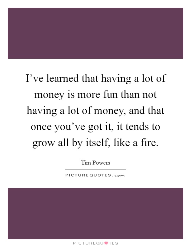 I've learned that having a lot of money is more fun than not having a lot of money, and that once you've got it, it tends to grow all by itself, like a fire Picture Quote #1