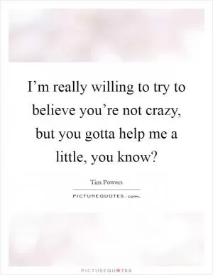 I’m really willing to try to believe you’re not crazy, but you gotta help me a little, you know? Picture Quote #1