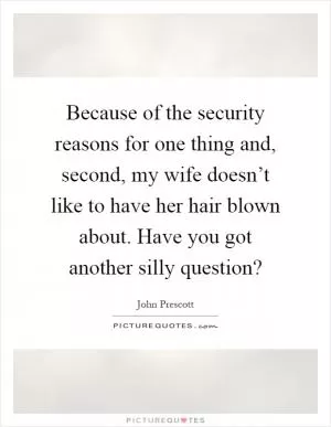 Because of the security reasons for one thing and, second, my wife doesn’t like to have her hair blown about. Have you got another silly question? Picture Quote #1