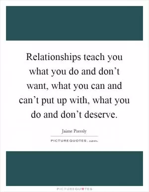 Relationships teach you what you do and don’t want, what you can and can’t put up with, what you do and don’t deserve Picture Quote #1