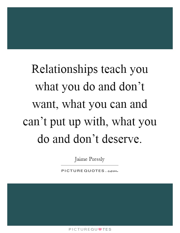 Relationships teach you what you do and don't want, what you can and can't put up with, what you do and don't deserve Picture Quote #1