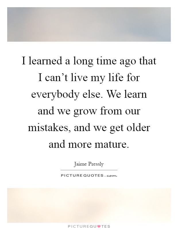 I learned a long time ago that I can't live my life for everybody else. We learn and we grow from our mistakes, and we get older and more mature Picture Quote #1