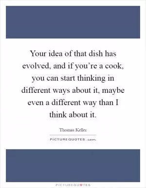 Your idea of that dish has evolved, and if you’re a cook, you can start thinking in different ways about it, maybe even a different way than I think about it Picture Quote #1