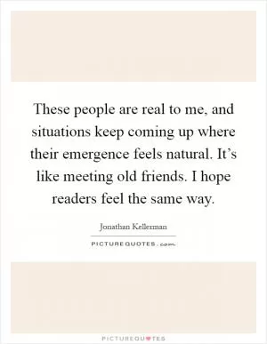 These people are real to me, and situations keep coming up where their emergence feels natural. It’s like meeting old friends. I hope readers feel the same way Picture Quote #1
