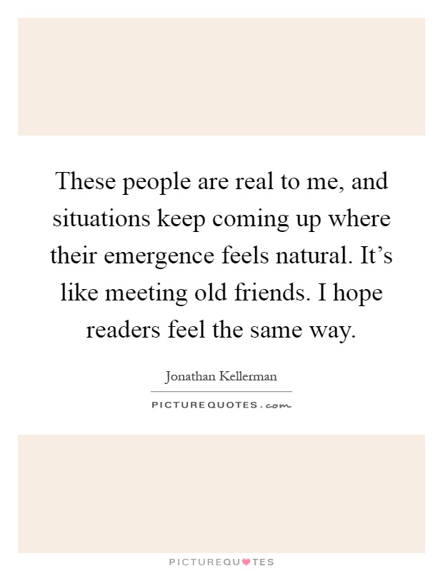These people are real to me, and situations keep coming up where their emergence feels natural. It's like meeting old friends. I hope readers feel the same way Picture Quote #1