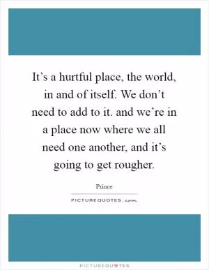 It’s a hurtful place, the world, in and of itself. We don’t need to add to it. and we’re in a place now where we all need one another, and it’s going to get rougher Picture Quote #1