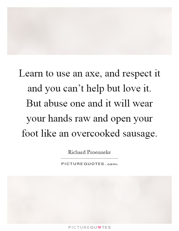 Learn to use an axe, and respect it and you can't help but love it. But abuse one and it will wear your hands raw and open your foot like an overcooked sausage Picture Quote #1