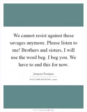 We cannot resist against these savages anymore. Please listen to me! Brothers and sisters, I will use the word beg. I beg you. We have to end this for now Picture Quote #1