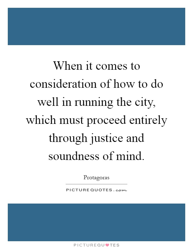 When it comes to consideration of how to do well in running the city, which must proceed entirely through justice and soundness of mind Picture Quote #1