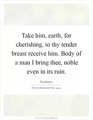Take him, earth, for cherishing, to thy tender breast receive him. Body of a man I bring thee, noble even in its ruin Picture Quote #1