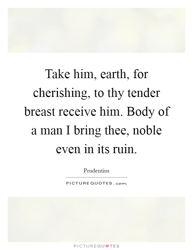 Take him, earth, for cherishing, to thy tender breast receive him. Body of a man I bring thee, noble even in its ruin Picture Quote #1